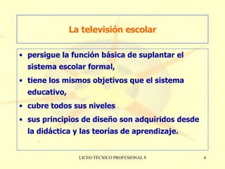 La televisión escolar persigue la función básica de suplantar el sistema escolar formal,  tiene los mismos objetivos que el sistema educativo,  cubre todos sus niveles  sus principios de diseño son adquiridos desde la didáctica y las teorías de aprendizaje. 