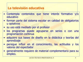 La televisión educativa Contempla contenidos que tiene interés formativo y/o educativo  forman parte del sistema escolar en calidad de obligatorios u optativos su uso está mediado por el profesor los programas puede agruparse en series o con una programación continua  adquiere sus bases de diseño en la didáctica y teorías del aprendizaje persigue influir en el conocimiento, las actitudes y los valores del espectador generalmente requiere de material complementario para su empleo. 