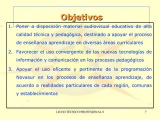 Objetivos Poner a disposición material audiovisual educativo de alta calidad técnica y pedagógica, destinado a apoyar el proceso de enseñanza aprendizaje en diversas áreas curriculares  Favorecer el uso convergente de  las nuevas tecnologías de información y comunicación  en los procesos pedagógicos Apoyar el uso eficente y pertinente de la programación Novasur en los procesos de enseñanza aprendizaje, de acuerdo a realidades particulares de cada región, comunas y establecimientos 