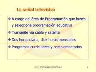 La señal televisiva A cargo del área de Programación que busca y selecciona programación educativa Transmite vía cable y satélite Dos horas diaria, diez horas mensuales Programas curriculares y complementarios  