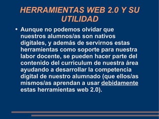 HERRAMIENTAS WEB 2.0 Y SU UTILIDAD Aunque no podemos olvidar que nuestros alumnos/as son nativos digitales, y además de servirnos estas herramientas como soporte para nuestra labor docente, se pueden hacer parte del contenido del curriculum de nuestra área ayudando a desarrollar la competencia digital de nuestro alumnado (que ellos/as mismos/as aprendan a usar  debidamente  estas herramientas web 2.0).  