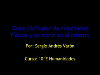 Como disfrutar de resultados físicos y no morir en el intento Por: Sergio Andrés Varón Curso: 10°E Humanidades 