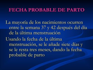 FECHA PROBABLE DE PARTO La mayoría de los nacimientos ocurren entre la semana 37 y 42 después del día de la última menstruación   Usando la fecha de la última menstruación, se le añade siete días y se le resta tres meses, dando la fecha probable de parto   