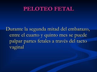 PELOTEO FETAL Durante la segunda mitad del embarazo, entre el cuarto y quinto mes se puede palpar partes fetales a través del tacto vaginal 