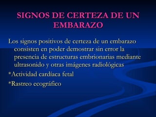 SIGNOS DE CERTEZA DE UN EMBARAZO Los signos positivos de certeza de un embarazo consisten en poder demostrar sin error la presencia de estructuras embrionarias mediante ultrasonido y otras imágenes radiológicas   * Actividad cardíaca fetal   *Rastreo ecográfico   