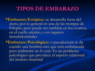 TIPOS DE EMBARAZO *Embarazo Ectópico:  se desarrolla fuera del útero, por lo general en una de las trompas de Falopio, pero puede ser también en los ovarios, en el cuello uterino, o en órganos intraabdominales   *Embarazo Psicológico:   o pseudociesis se da cuando una hembra cree que está embarazada pero realmente no lo está. Es un problema psicológico que prevalece el aspecto relacional del instinto maternal   