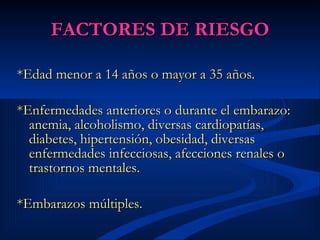 FACTORES DE RIESGO *Edad menor a 14 años o mayor a 35 años. *Enfermedades anteriores o durante el embarazo: anemia, alcoholismo, diversas cardiopatías, diabetes, hipertensión, obesidad, diversas enfermedades infecciosas, afecciones renales o trastornos mentales.  *Embarazos múltiples.  