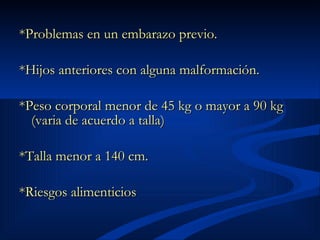 *Problemas en un embarazo previo.  *Hijos anteriores con alguna malformación.  *Peso corporal menor de 45 kg o mayor a 90 kg (varia de acuerdo a talla)  *Talla menor a 140 cm.  *Riesgos alimenticios  