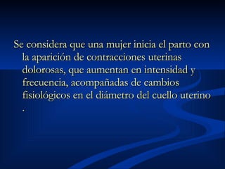 Se considera que una mujer inicia el parto con la aparición de contracciones uterinas dolorosas, que aumentan en intensidad y frecuencia, acompañadas de cambios fisiológicos en el diámetro del cuello uterino . 
