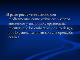 El parto puede verse asistido con medicamentos como oxitócicos y ciertos anestésicos y una posible episiotomía, mientras que los embarazos de alto riesgo, por lo general terminan con una operación cesárea.   