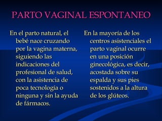 PARTO VAGINAL ESPONTANEO En el parto natural, el bebé nace cruzando por la vagina materna, siguiendo las indicaciones del profesional de salud, con la asistencia de poca tecnología o ninguna y sin la ayuda de fármacos.   En la mayoría de los centros asistenciales el parto vaginal ocurre en una posición ginecológica, es decir, acostada sobre su espalda y sus pies sostenidos a la altura de los glúteos. 