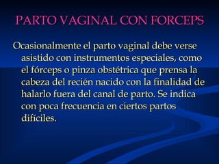 PARTO VAGINAL CON FORCEPS Ocasionalmente el parto vaginal debe verse asistido con instrumentos especiales, como el fórceps o pinza obstétrica que prensa la cabeza del recién nacido con la finalidad de halarlo fuera del canal de parto. Se indica con poca frecuencia en ciertos partos difíciles. 