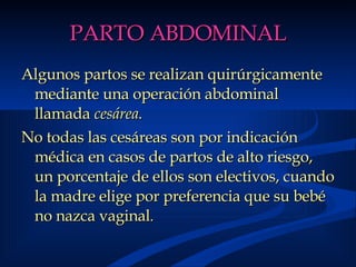 PARTO ABDOMINAL Algunos partos se realizan quirúrgicamente mediante una operación abdominal llamada  cesárea .  No todas las cesáreas son por indicación médica en casos de partos de alto riesgo, un porcentaje de ellos son electivos, cuando la madre elige por preferencia que su bebé no nazca vaginal .  