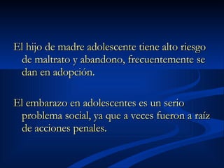 El hijo de madre adolescente tiene alto riesgo de maltrato y abandono, frecuentemente se dan en adopción.  El embarazo en adolescentes es un serio problema social, ya que a veces fueron a raíz de acciones penales.  