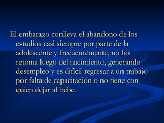 El embarazo conlleva el abandono de los estudios casi siempre por parte de la adolescente y frecuentemente, no los retoma luego del nacimiento, generando desempleo y es difícil regresar a un trabajo por falta de capacitación o no tiene con quien dejar al bebe.   