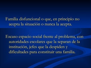 Familia disfuncional o que, en principio no acepta la situación o nunca la acepta.  Escaso espacio social frente al problema, con autoridades escolares que la separan de la institución, jefes que la despiden y dificultades para constituir una familia.   