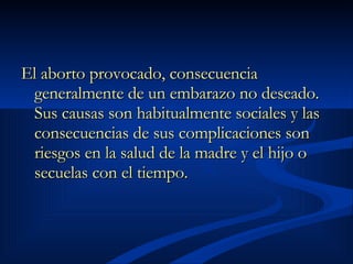 El aborto provocado, consecuencia generalmente de un embarazo no deseado. Sus causas son habitualmente sociales y las consecuencias de sus complicaciones son riesgos en la salud de la madre y el hijo o secuelas con el tiempo.   