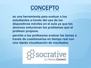 CONCEPTO
• es una herramienta para evaluar a los
estudiantes a través del uso de los
dispositivos móviles en el aula ya que los
alumnos solucionan los problemas que el
profesor propone.
 permite a los profesores evaluar las tareas a
través de cuestionarios en tiempo real con
una rápida visualización de resultados.
 