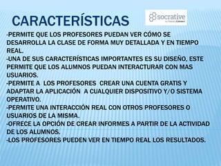 -PERMITE QUE LOS PROFESORES PUEDAN VER CÓMO SE
DESARROLLA LA CLASE DE FORMA MUY DETALLADA Y EN TIEMPO
REAL.
-UNA DE SUS CARACTERÍSTICAS IMPORTANTES ES SU DISEÑO, ESTE
PERMITE QUE LOS ALUMNOS PUEDAN INTERACTURAR CON MAS
USUARIOS.
-PERMITE A LOS PROFESORES CREAR UNA CUENTA GRATIS Y
ADAPTAR LA APLICACIÓN A CUALQUIER DISPOSITIVO Y/O SISTEMA
OPERATIVO.
-PERMITE UNA INTERACCIÓN REAL CON OTROS PROFESORES O
USUARIOS DE LA MISMA.
-OFRECE LA OPCIÓN DE CREAR INFORMES A PARTIR DE LA ACTIVIDAD
DE LOS ALUMNOS.
-LOS PROFESORES PUEDEN VER EN TIEMPO REAL LOS RESULTADOS.
CARACTERÍSTICAS
 
