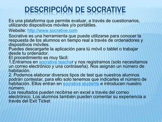 DESCRIPCIÓN DE SOCRATIVE
Es una plataforma que permite evaluar, a través de cuestionarios,
utilizando dispositivos móviles y/o portátiles.
Website: http://www.socrative.com
Socrative es una herramienta que puede utilizarse para conocer la
respuesta de los alumnos en tiempo real a través de ordenadores y
dispositivos móviles.
Puedes descargarte la aplicación para tú móvil o tablet o trabajar
desde tu ordenador.
El procedimiento es muy fácil:
1.Entramos en socrative teacher y nos registramos (solo necesitamos
un correo electrónico y una contraseña). Nos asignan un número de
habitación.
2. Podemos elaborar diversos tipos de test que nuestros alumnos
podrán contestar, para ello solo tenemos que indicarles el número de
habitación. Ellos entran en socrative students e introducen nuestro
número.
Los resultados pueden recibirse en excel a través del correo
electrónico. Los alumnos también pueden comentar su experiencia a
través del Exit Ticket
 