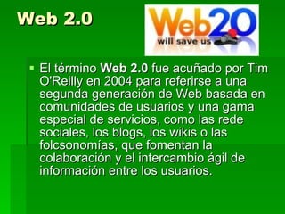 Web 2.0 El término  Web 2.0  fue acuñado por Tim O'Reilly en 2004 para referirse a una segunda generación de Web basada en comunidades de usuarios y una gama especial de servicios, como las rede sociales, los blogs, los wikis o las folcsonomías, que fomentan la colaboración y el intercambio ágil de información entre los usuarios. 