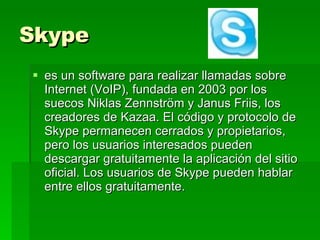 Skype es un software para realizar llamadas sobre Internet (VoIP), fundada en 2003 por los suecos Niklas Zennström y Janus Friis, los creadores de Kazaa. El código y protocolo de Skype permanecen cerrados y propietarios, pero los usuarios interesados pueden descargar gratuitamente la aplicación del sitio oficial. Los usuarios de Skype pueden hablar entre ellos gratuitamente.  
