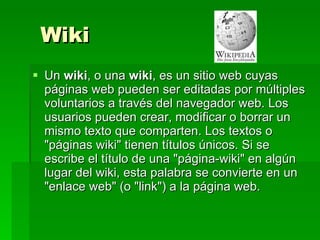 Wiki Un  wiki , o una  wiki , es un sitio web cuyas páginas web pueden ser editadas por múltiples voluntarios a través del navegador web. Los usuarios pueden crear, modificar o borrar un mismo texto que comparten. Los textos o "páginas wiki" tienen títulos únicos. Si se escribe el título de una "página-wiki" en algún lugar del wiki, esta palabra se convierte en un "enlace web" (o "link") a la página web. 