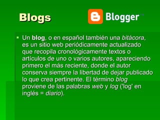 Blogs Un  blog , o en español también una  bitácora , es un sitio web periódicamente actualizado que recopila cronológicamente textos o artículos de uno o varios autores, apareciendo primero el más reciente, donde el autor conserva siempre la libertad de dejar publicado lo que crea pertinente. El término  blog  proviene de las palabras  web  y  log  ('log' en inglés =  diario ).  