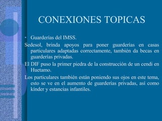 CONEXIONES TOPICAS Guarderías del IMSS. Sedesol, brinda apoyos para poner guarderías en casas particulares adaptadas correctamente, también da becas en guarderías privadas. El DIF puso la primer piedra de la construcción de un cendi en Huetamo. Los particulares también están poniendo sus ojos en este tema, esto se ve en el aumento de guarderías privadas, así como kínder y estancias infantiles. 
