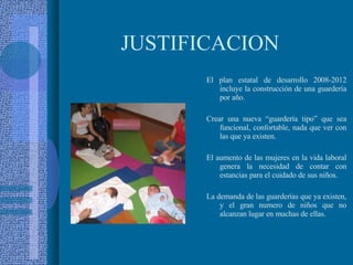 JUSTIFICACION El plan estatal de desarrollo 2008-2012 incluye la construcción de una guardería por año. Crear una nueva “guardería tipo” que sea funcional, confortable, nada que ver con las que ya existen. El aumento de las mujeres en la vida laboral genera la necesidad de contar con estancias para el cuidado de sus niños. La demanda de las guarderías que ya existen, y el gran numero de niños que no alcanzan lugar en muchas de ellas. 