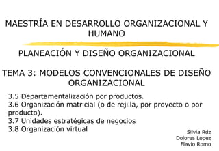 MAESTRÍA EN DESARROLLO ORGANIZACIONAL Y HUMANO PLANEACIÓN Y DISEÑO ORGANIZACIONAL TEMA 3: MODELOS CONVENCIONALES DE DISEÑO ORGANIZACIONAL 3.5 Departamentalización por productos. 3.6 Organización matricial (o de rejilla, por proyecto o por producto). 3.7 Unidades estratégicas de negocios 3.8 Organización virtual Silvia Rdz Dolores Lopez Flavio Romo 