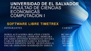 UNIVERSIDAD DE EL SALVADOR
FACULTAD DE CIENCIAS
ECONOMICAS
COMPUTACION I
SOFTWARE LIBRE TIMETREX
INTEGRANTES CARNET
DORIS ALEJANDRA BOLAÑOS CERÓN BC16012
CINTHYA ABIGAIL ANDRADE MOREIRA AM16019
RICARDO ANTONIO RODRÍGUEZ RIVERA RR16062
CARLOS ROBERTO GARCÍA RAMÍREZ GR16051
DANILO ERNESTO NIETO QUINTANILLA NQ16001
OSCAR ARMANDO MARROQUÍN ERROA ME16008
 