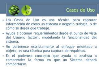 Casos de Uso Los Casos de Uso es una técnica para capturar información de cómo un sistema o negocio trabaja, o de cómo se desea que trabaje. Ayuda a obtener requerimientos desde el punto de vista del Usuario (actor), modelando  la funcionalidad del sistema. No pertenece estrictamente al enfoque orientado a objeto, es una técnica para captura de requisitos. Es el poderoso concepto que ayuda al analista a comprender la forma en que un Sistema deberá comportarse. 