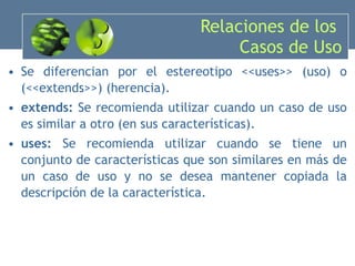 Relaciones de los  Casos de Uso Se diferencian por el estereotipo  <<uses>>  (uso)  o (<<extends>>)  (herencia) . extends:  Se recomienda utilizar cuando un caso de uso es similar a otro ( en sus  características).  uses:  Se recomienda utilizar cuando se tiene un conjunto de características que son similares en más de un caso de uso y no se desea mantener copiada la descripción de la característica.  