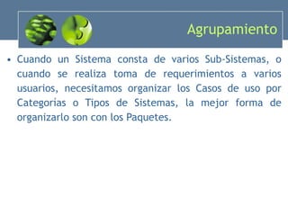 Agrupamiento Cuando un Sistema consta de varios Sub-Sistemas, o cuando se realiza toma de requerimientos a varios usuarios, necesitamos organizar los Casos de uso por Categorías o Tipos de Sistemas, la mejor forma de organizarlo son con los Paquetes. 