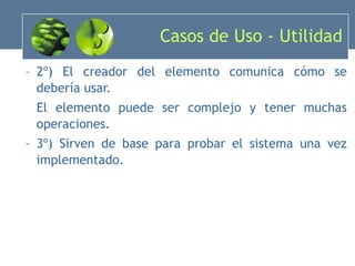 Casos de Uso - Utilidad 2º) El creador del elemento comunica cómo se debería usar. El elemento puede ser complejo y tener muchas operaciones. 3º) Sirven de base para probar el sistema una vez implementado. 