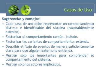 Casos de Uso Sugerencias y consejos: Cada caso de uso debe representar un comportamiento distinto e identificable del sistema (razonablemente atómico). Factorizar el comportamiento común: include. Factorizar las variantes de comportamiento: extends. Describir el flujo de eventos de manera suficientemente clara para que alguien externo lo entienda. Mostrar sólo los importantes para comprender el comportamiento del sistema. Mostrar sólo los actores implicados. 