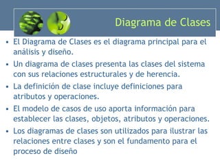 Diagrama de Clases El Diagrama de Clases es el diagrama principal para el análisis y diseño. Un diagrama de clases presenta las clases del sistema con sus relaciones estructurales y de herencia. La definición de clase incluye definiciones para atributos y operaciones. El modelo de casos de uso aporta información para establecer las clases, objetos, atributos y operaciones. Los diagramas de clases son utilizados para ilustrar las relaciones entre clases y son el fundamento para el proceso de diseño 
