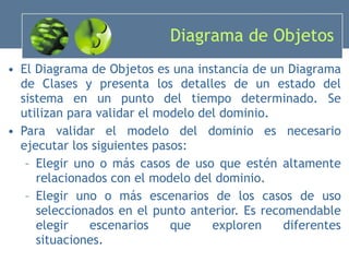 Diagrama de Objetos El Diagrama de Objetos es una instancia de un Diagrama de Clases y presenta los detalles de un estado del sistema en un punto del tiempo determinado. Se utilizan para validar el modelo del dominio. Para validar el modelo del dominio es necesario ejecutar los siguientes pasos: Elegir uno o más casos de uso que estén altamente relacionados con el modelo del dominio. Elegir uno o más escenarios de los casos de uso seleccionados en el punto anterior. Es recomendable elegir escenarios que exploren diferentes situaciones. 