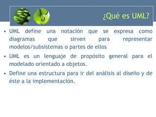 ¿Qué es UML? UML define una notación que se expresa como diagramas que sirven para representar modelos/subsistemas o partes de ellos UML es un lenguaje de propósito general para el modelado orientado a objetos. Define una estructura para ir del análisis al diseño y de éste a la implementación. 