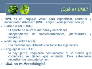 ¿Qué es UML? “ UML es un lenguaje visual para especificar, construir y documentar sistemas” (OMG - Object Management Group) Unified (UNIFICADO): El aporte de muchos métodos y notaciones Independiente de implementaciones, plataformas y lenguajes Modeling (MODELADO): Los modelos son utilizados en todas las ingenierías Language (LENGUAJE): Si hay gente, requieren comunicarse. Si se tienen que comunicar, se tienen que entender. Para entenderse necesitan un lenguaje común ¡UML no es Metodología! 