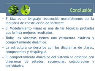 Conclusión El UML es un lenguaje reconocido mundialmente por la industria de construcción de software. El Modelamiento visual es una de las técnicas probadas que brinda mejores resultados. Todos los sistemas tienen una estructura estática y comportamiento dinámico. La estructura se describe con los diagramas de clases, componentes y despliegue. El comportamiento dinámico del sistema se describe con diagramas de estados, secuencias, colaboración y actividades. 