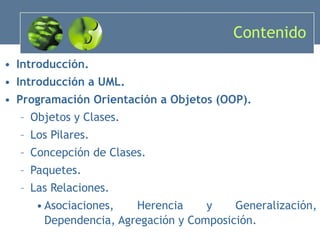 Contenido Introducción. Introducción a UML. Programación Orientación a Objetos (OOP). Objetos y Clases. Los Pilares. Concepción de Clases. Paquetes. Las Relaciones. Asociaciones, Herencia y Generalización, Dependencia, Agregación y Composición. 