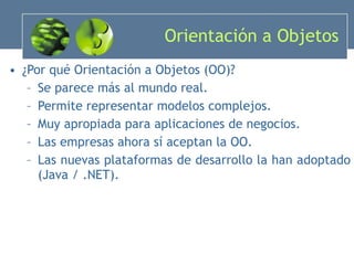 Orientación a Objetos ¿Por qué Orientación a Objetos (OO)? Se parece más al mundo real. Permite representar modelos complejos. Muy apropiada para aplicaciones de negocios. Las empresas ahora sí aceptan la OO. Las nuevas plataformas de desarrollo la han adoptado (Java / .NET). 
