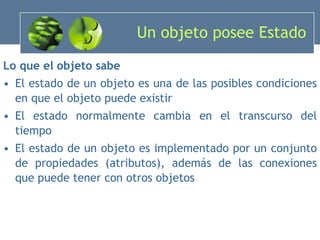 Un objeto posee Estado Lo que el objeto sabe El estado de un objeto es una de las posibles condiciones en que el objeto puede existir El estado normalmente cambia en el transcurso del tiempo El estado de un objeto es implementado por un conjunto de propiedades (atributos), además de las conexiones que puede tener con otros objetos 