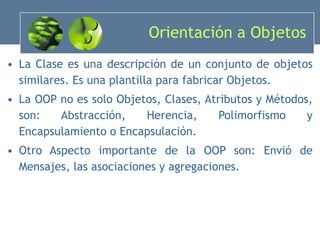 Orientación a Objetos La Clase es una descripción de un conjunto de objetos similares. Es una plantilla para fabricar Objetos. La OOP no es solo Objetos, Clases, Atributos y Métodos, son: Abstracción, Herencia, Polimorfismo y Encapsulamiento o Encapsulación.  Otro Aspecto importante de la OOP son: Envió de Mensajes, las asociaciones y agregaciones. 