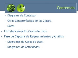Contenido Diagrama de Contexto. Otras Características de las Clases. Notas. Introducción a los Casos de Usos. Fase de Captura de Requerimientos y Análisis Diagramas de Casos de Usos. Diagramas de Actividades. 