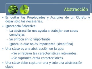 Abstracción Es quitar las Propiedades y Acciones de un Objeto y dejar solo las necesarias. Ignorancia Selectiva La abstracción nos ayuda a trabajar con cosas complejas Se enfoca en lo importante Ignora lo que no es importante (simplifica) Una clase es una abstracción en la que: Se enfatizan las características relevantes Se suprimen otras características Una clase debe capturar una y solo una abstracción clave 