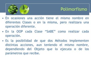 Polimorfismo En ocasiones una acción tiene el mismo nombre en diferentes Clases o en la misma, pero realizara una operación diferente. En la OOP cada Clase “SABE” como realizar cada operación. Es la posibilidad de que dos Métodos implementen distintas acciones, aun teniendo el mismo nombre, dependiendo del Objeto que lo ejecuta o de los parámetros que recibe. 