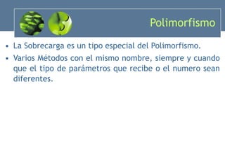 Polimorfismo La Sobrecarga es un tipo especial del Polimorfismo. Varios Métodos con el mismo nombre, siempre y cuando que el tipo de parámetros que recibe o el numero sean diferentes. 